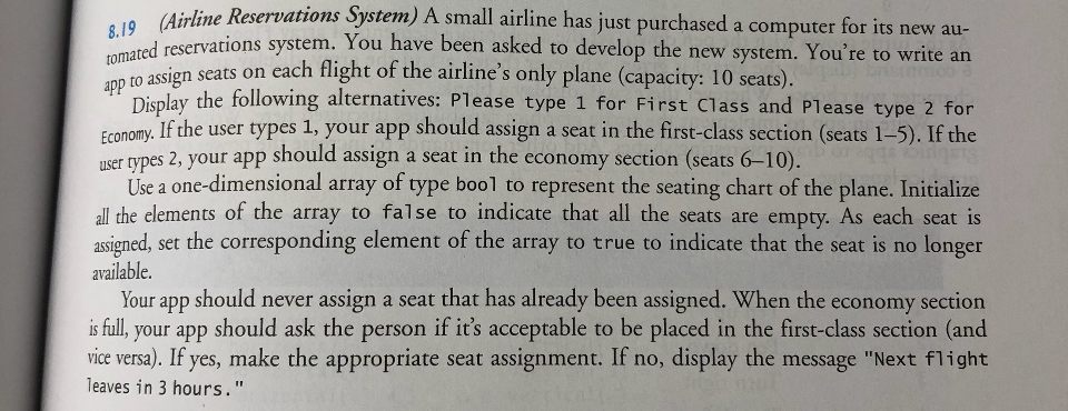 System) A small airline has just purchased a computer for its new au- 8.19nd reservations system. You have been asked to develop the new system. Youre to write an e Airline Reservations tomated re n seats on each flight of the airlines only plane (capacity: 10 seats) app to assig Display the following alternatives: Please type 1 for First Class and Please type 2 for If the user types 1, your app should assign a seat in the first-class section (seats 1-5). If the 

<div class=
